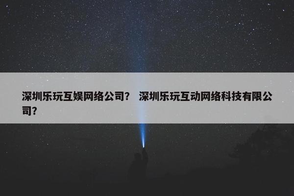 深圳乐玩互娱网络公司？ 深圳乐玩互动网络科技有限公司？