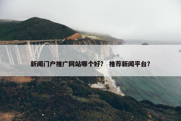 新闻门户推广网站哪个好？ 推荐新闻平台？