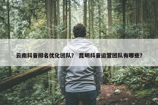 云南抖音排名优化团队？ 昆明抖音运营团队有哪些？
