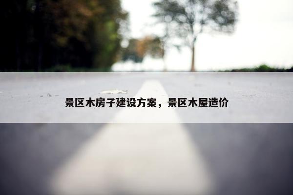 景区木房子建设方案，景区木屋造价