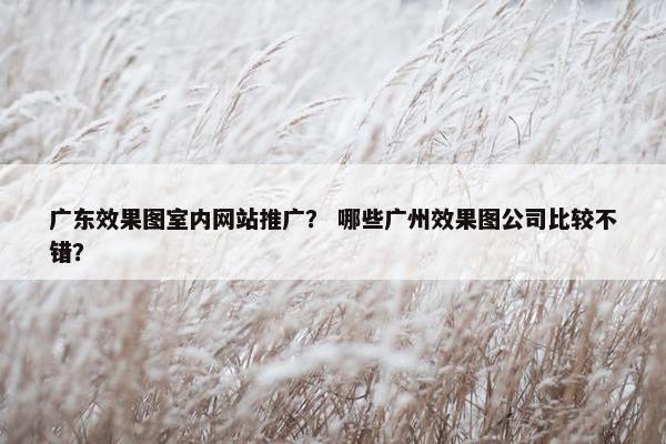 广东效果图室内网站推广？ 哪些广州效果图公司比较不错？