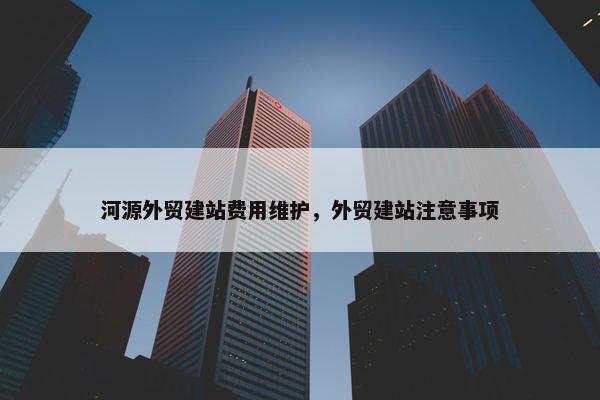 河源外贸建站费用维护，外贸建站注意事项