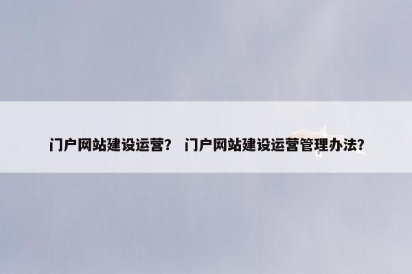 门户网站建设运营？ 门户网站建设运营管理办法？