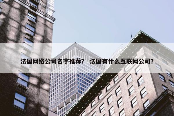 法国网络公司名字推荐？ 法国有什么互联网公司？