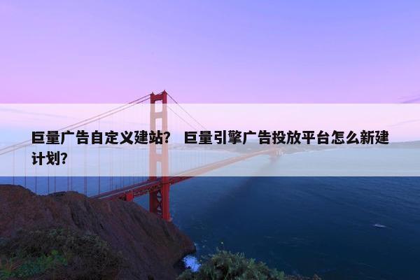 巨量广告自定义建站？ 巨量引擎广告投放平台怎么新建计划？