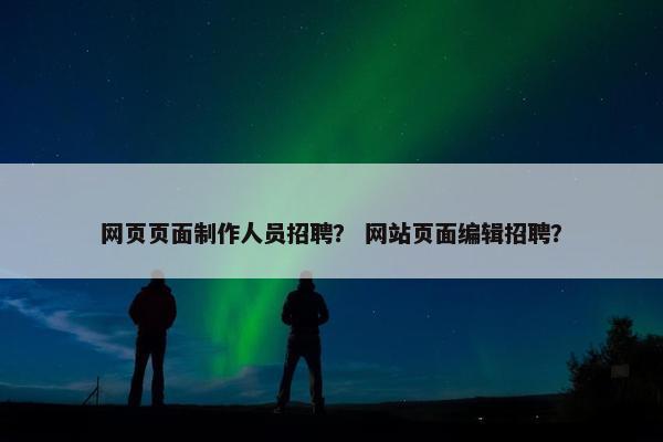 网页页面制作人员招聘？ 网站页面编辑招聘？