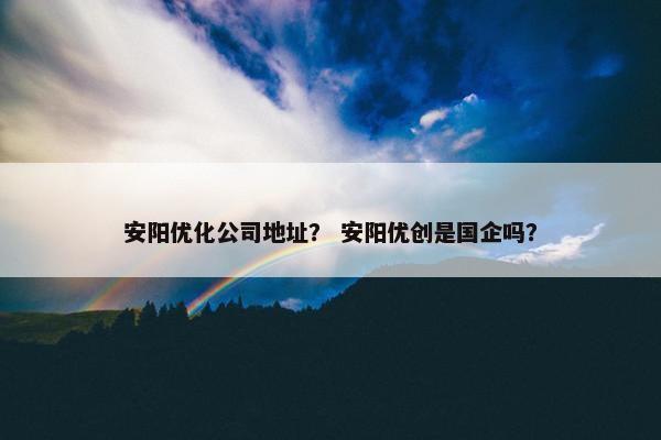 安阳优化公司地址？ 安阳优创是国企吗？