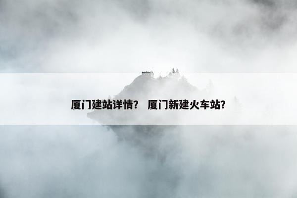 厦门建站详情？ 厦门新建火车站？
