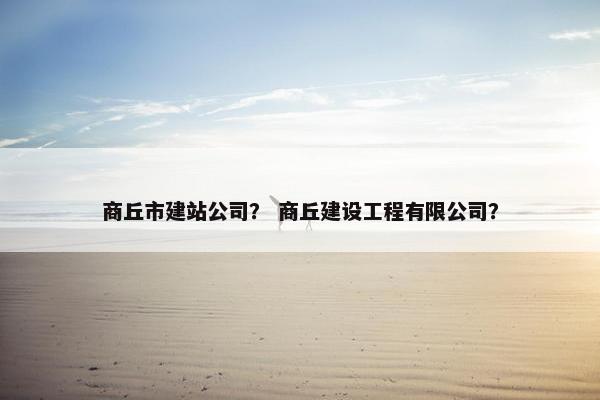 商丘市建站公司？ 商丘建设工程有限公司？