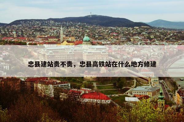 忠县建站贵不贵，忠县高铁站在什么地方修建