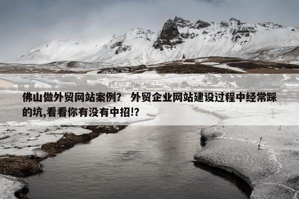 佛山做外贸网站案例？ 外贸企业网站建设过程中经常踩的坑,看看你有没有中招!？