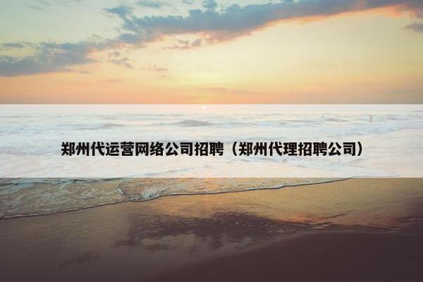 郑州代运营网络公司招聘（郑州代理招聘公司）