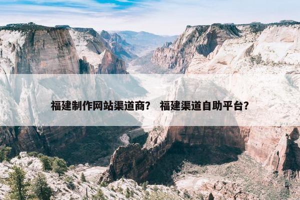 福建制作网站渠道商？ 福建渠道自助平台？