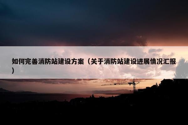 如何完善消防站建设方案（关于消防站建设进展情况汇报）