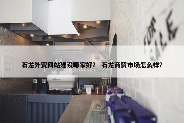 石龙外贸网站建设哪家好？ 石龙商贸市场怎么样？