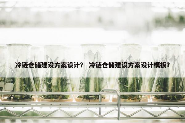 冷链仓储建设方案设计？ 冷链仓储建设方案设计模板？