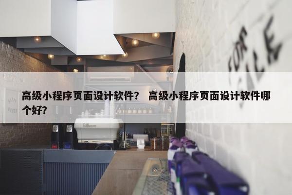 高级小程序页面设计软件？ 高级小程序页面设计软件哪个好？