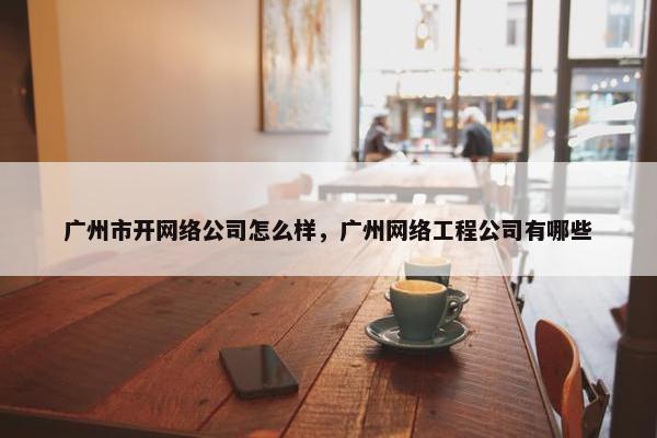 广州市开网络公司怎么样，广州网络工程公司有哪些