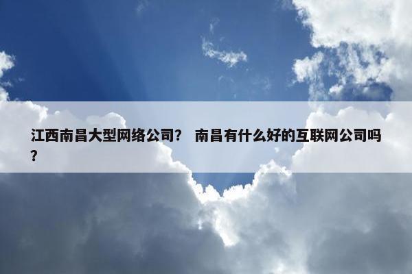 江西南昌大型网络公司？ 南昌有什么好的互联网公司吗？