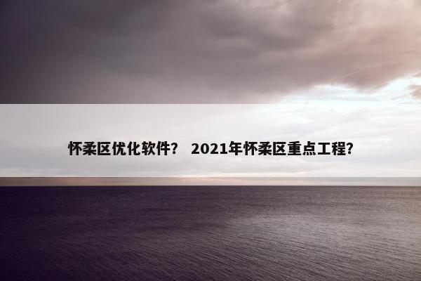 怀柔区优化软件？ 2021年怀柔区重点工程？