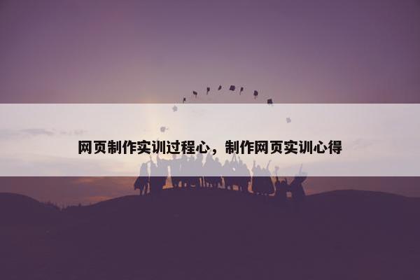 网页制作实训过程心，制作网页实训心得