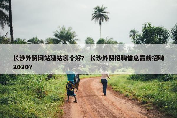 长沙外贸网站建站哪个好？ 长沙外贸招聘信息最新招聘2020？