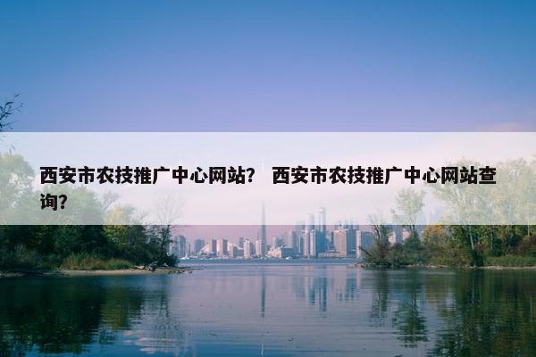 西安市农技推广中心网站？ 西安市农技推广中心网站查询？