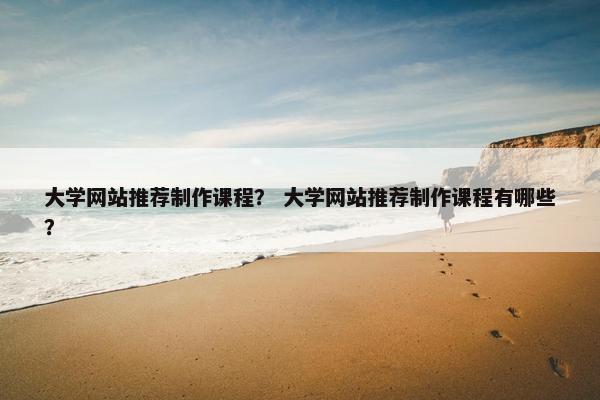 大学网站推荐制作课程？ 大学网站推荐制作课程有哪些？