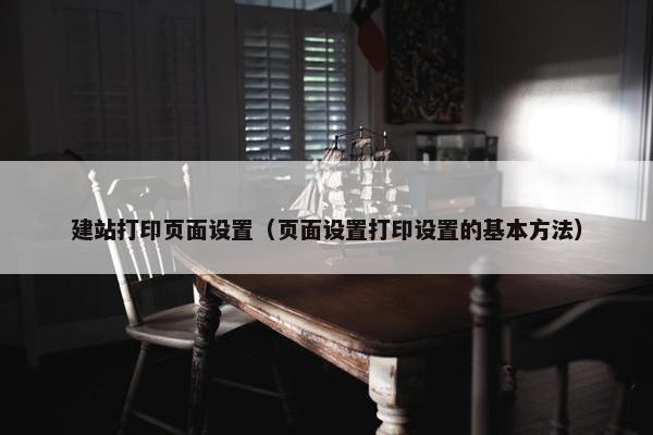 建站打印页面设置（页面设置打印设置的基本方法）