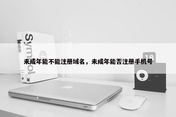 未成年能不能注册域名，未成年能否注册手机号