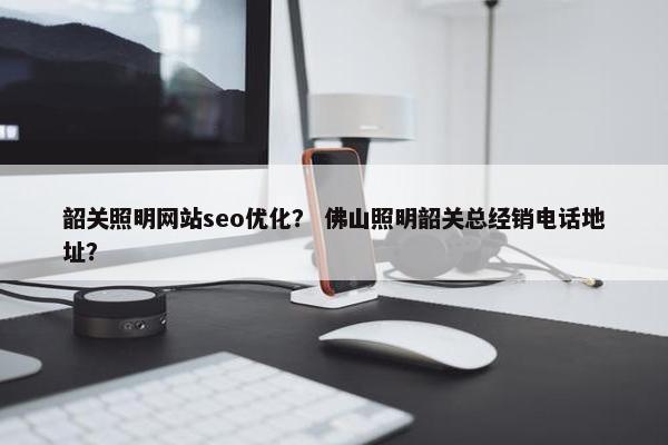 韶关照明网站seo优化？ 佛山照明韶关总经销电话地址？