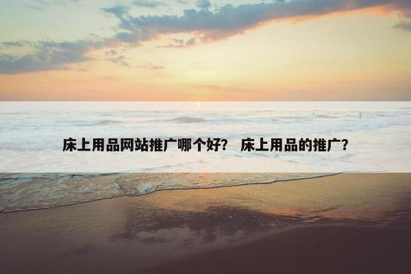 床上用品网站推广哪个好？ 床上用品的推广？