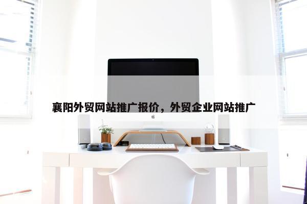 襄阳外贸网站推广报价，外贸企业网站推广