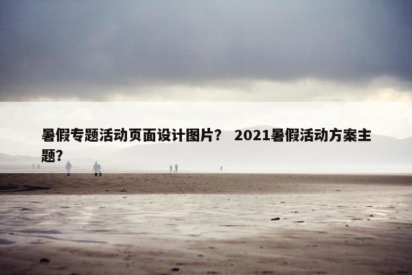 暑假专题活动页面设计图片？ 2021暑假活动方案主题？