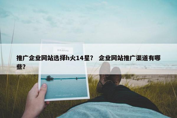 推广企业网站选择h火14星？ 企业网站推广渠道有哪些？