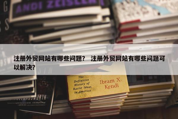 注册外贸网站有哪些问题？ 注册外贸网站有哪些问题可以解决？