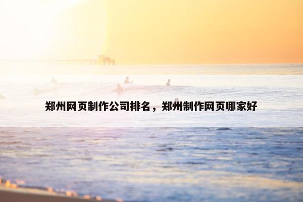 郑州网页制作公司排名，郑州制作网页哪家好