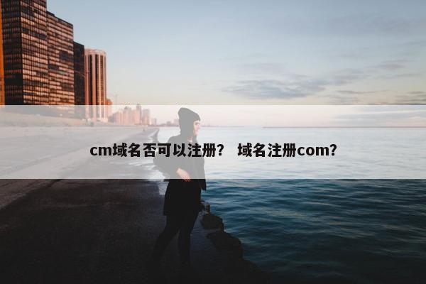 cm域名否可以注册？ 域名注册com？