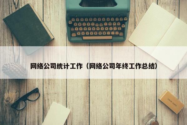 网络公司统计工作（网络公司年终工作总结）