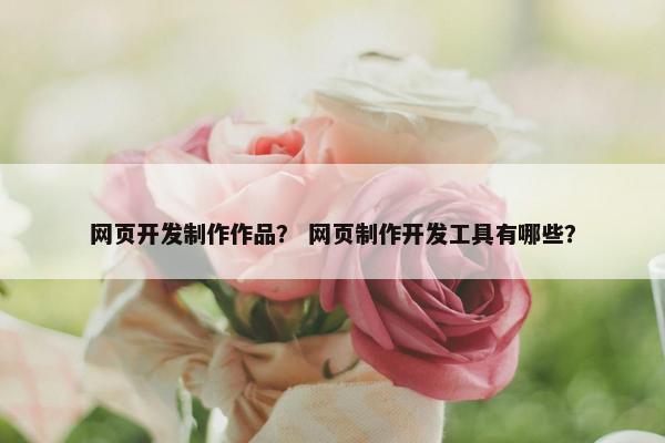 网页开发制作作品？ 网页制作开发工具有哪些？