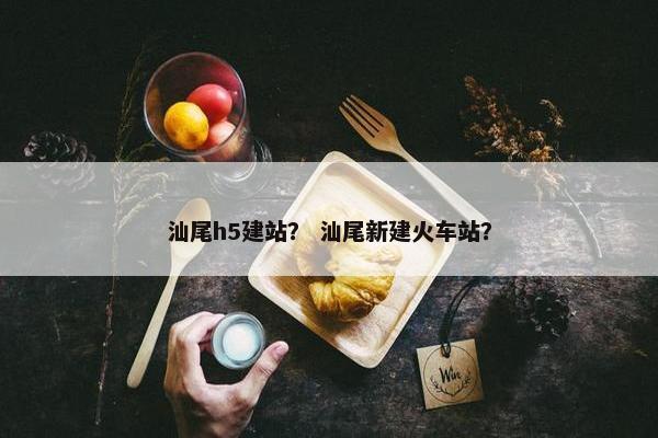 汕尾h5建站？ 汕尾新建火车站？