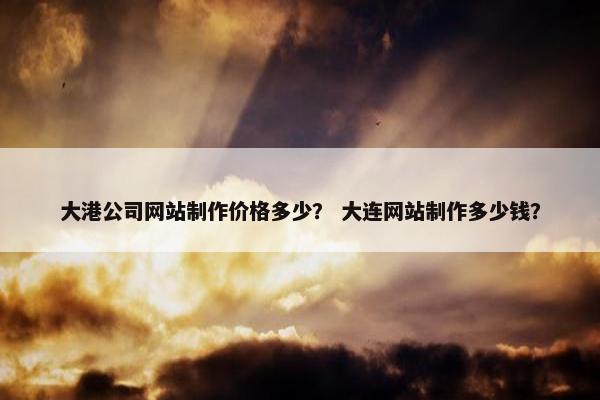 大港公司网站制作价格多少？ 大连网站制作多少钱？