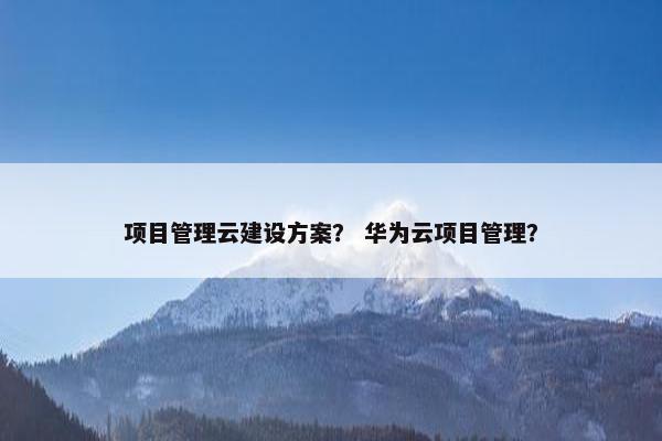 项目管理云建设方案？ 华为云项目管理？