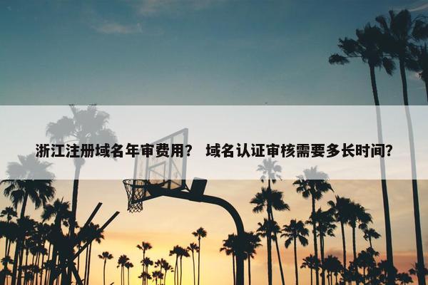浙江注册域名年审费用？ 域名认证审核需要多长时间？