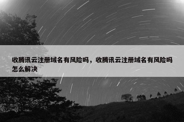 收腾讯云注册域名有风险吗，收腾讯云注册域名有风险吗怎么解决