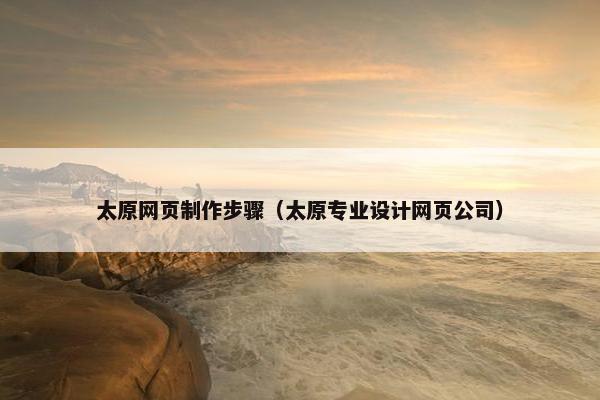 太原网页制作步骤（太原专业设计网页公司）