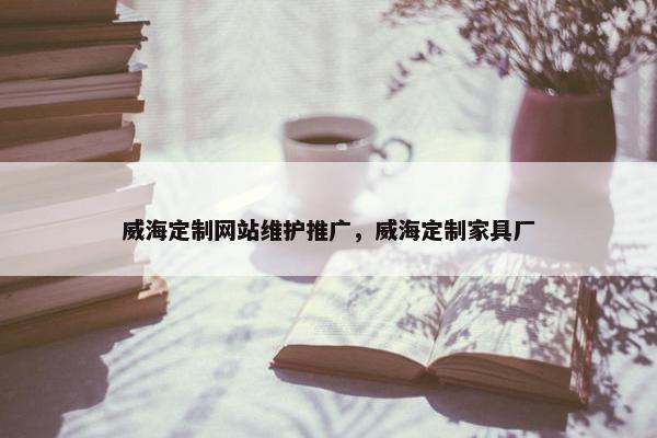 威海定制网站维护推广，威海定制家具厂
