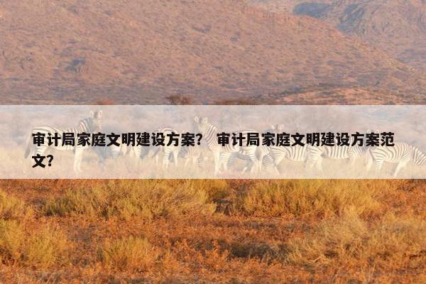 审计局家庭文明建设方案？ 审计局家庭文明建设方案范文？