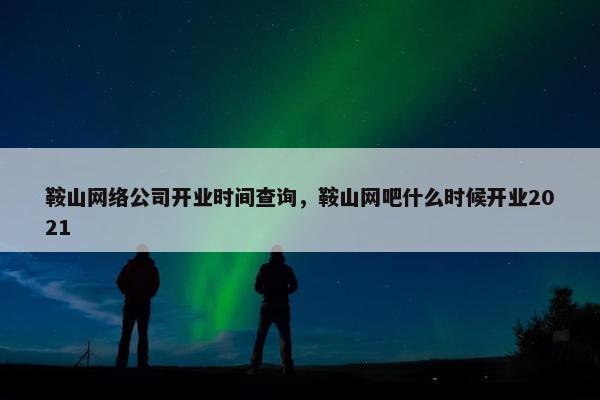 鞍山网络公司开业时间查询，鞍山网吧什么时候开业2021