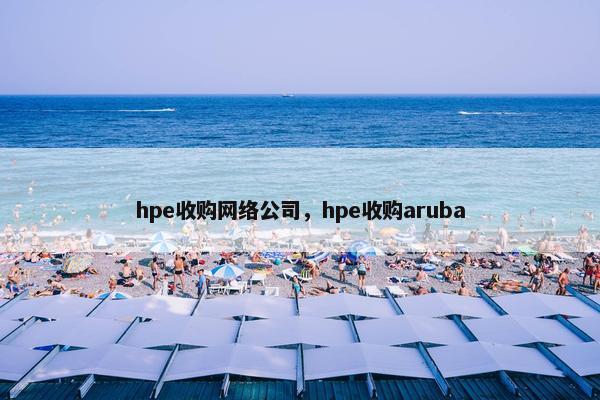 hpe收购网络公司，hpe收购aruba